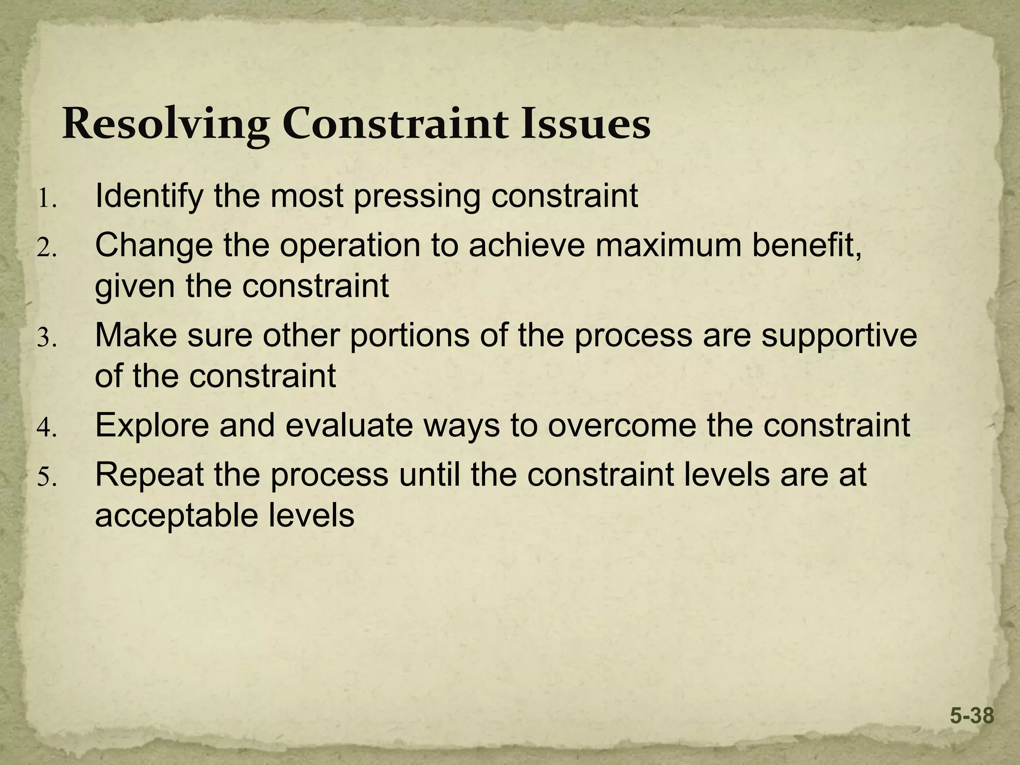 1. Identify the most pressing constraint
2. Change the operation to achieve maximum benefit,
given the constraint
3. Make sure other portions of the process are supportive
of the constraint
4. Explore and evaluate ways to overcome the constraint
5. Repeat the process until the constraint levels are at
acceptable levels
Resolving Constraint Issues
5-38
 
