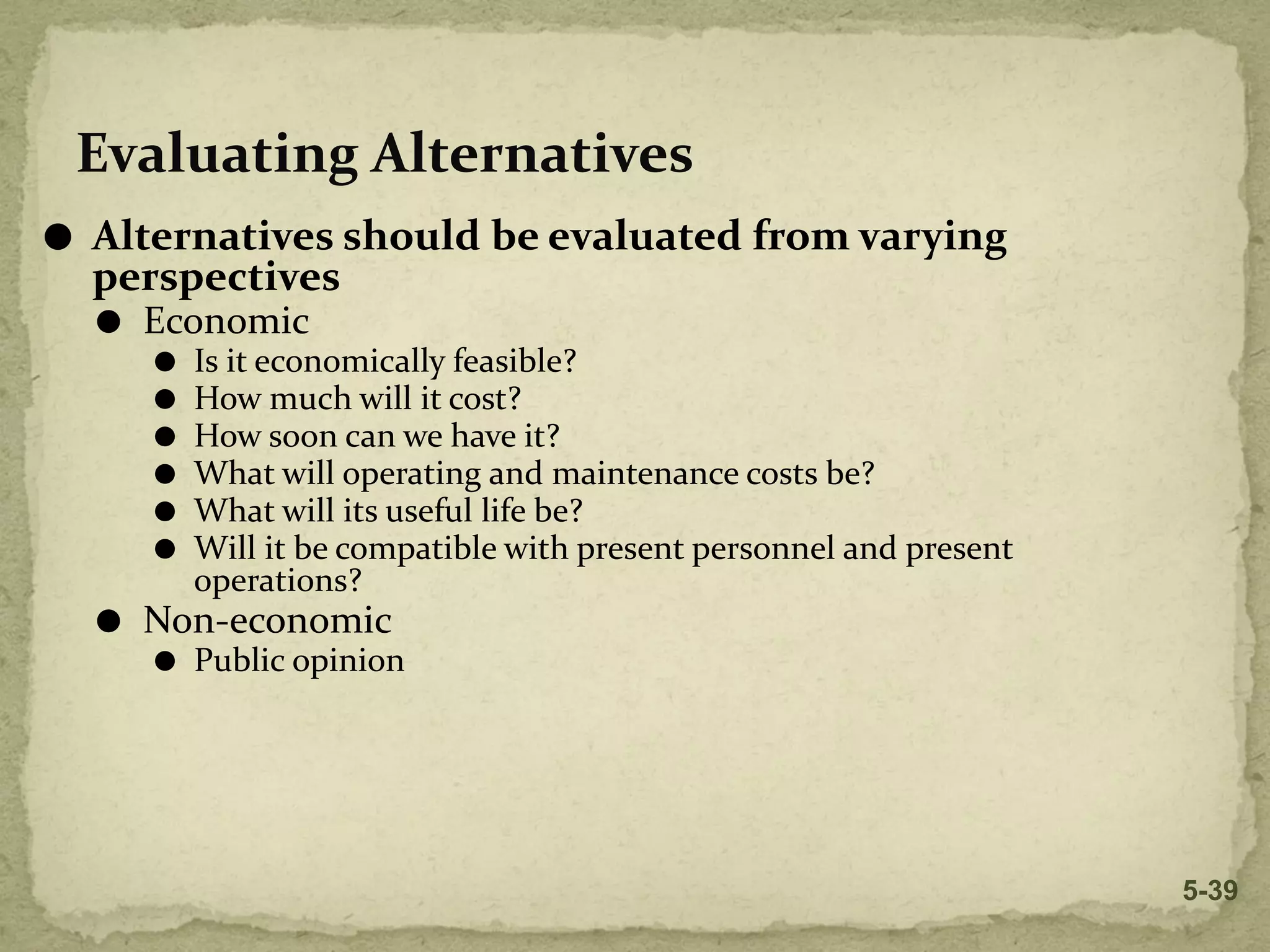 Evaluating Alternatives
⚫ Alternatives should be evaluated from varying
perspectives
⚫ Economic
⚫ Is it economically feasible?
⚫ How much will it cost?
⚫ How soon can we have it?
⚫ What will operating and maintenance costs be?
⚫ What will its useful life be?
⚫ Will it be compatible with present personnel and present
operations?
⚫ Non-economic
⚫ Public opinion
5-39
 