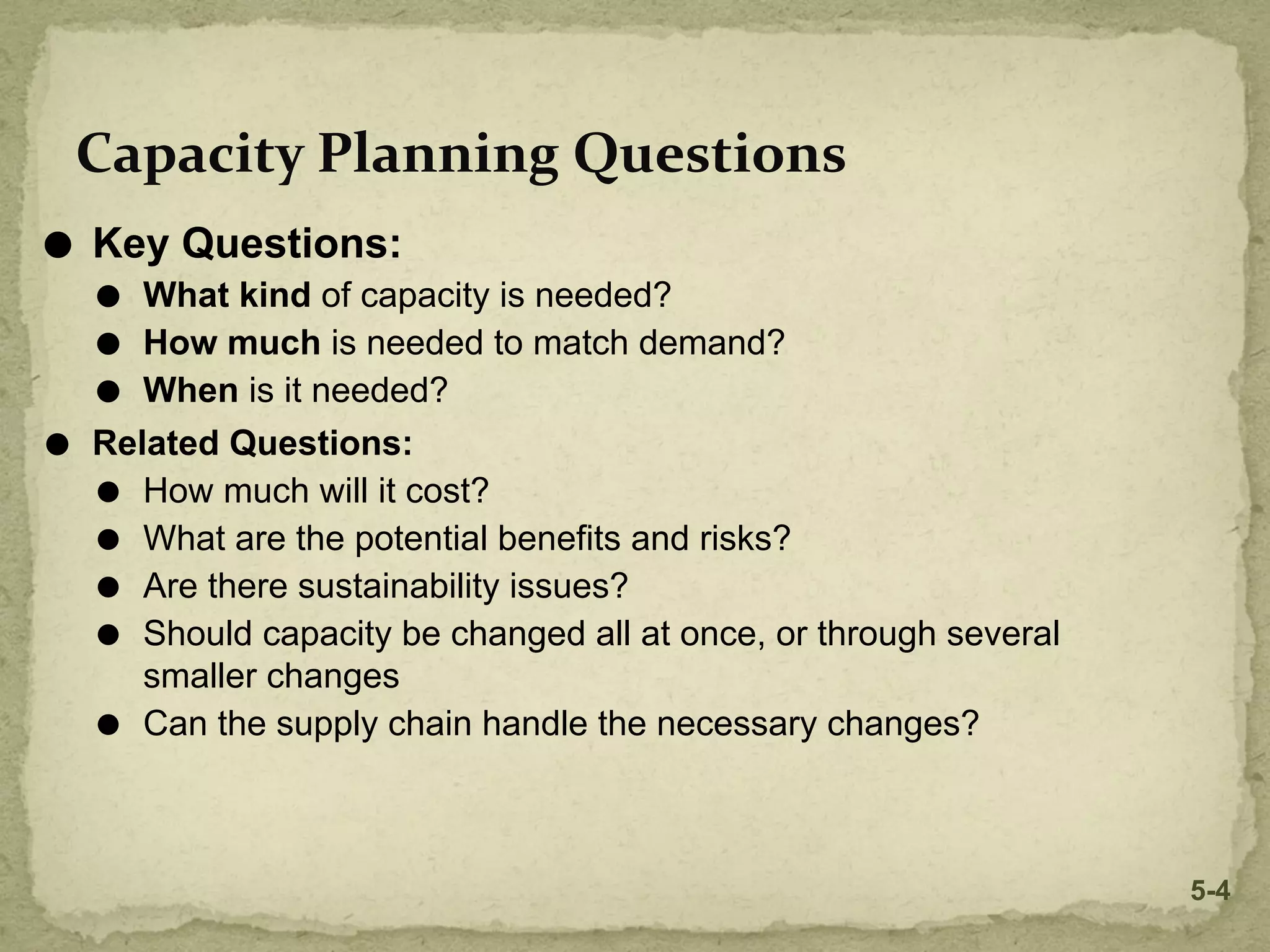 ⚫ Key Questions:
⚫ What kind of capacity is needed?
⚫ How much is needed to match demand?
⚫ When is it needed?
⚫ Related Questions:
⚫ How much will it cost?
⚫ What are the potential benefits and risks?
⚫ Are there sustainability issues?
⚫ Should capacity be changed all at once, or through several
smaller changes
⚫ Can the supply chain handle the necessary changes?
Capacity Planning Questions
5-4
 