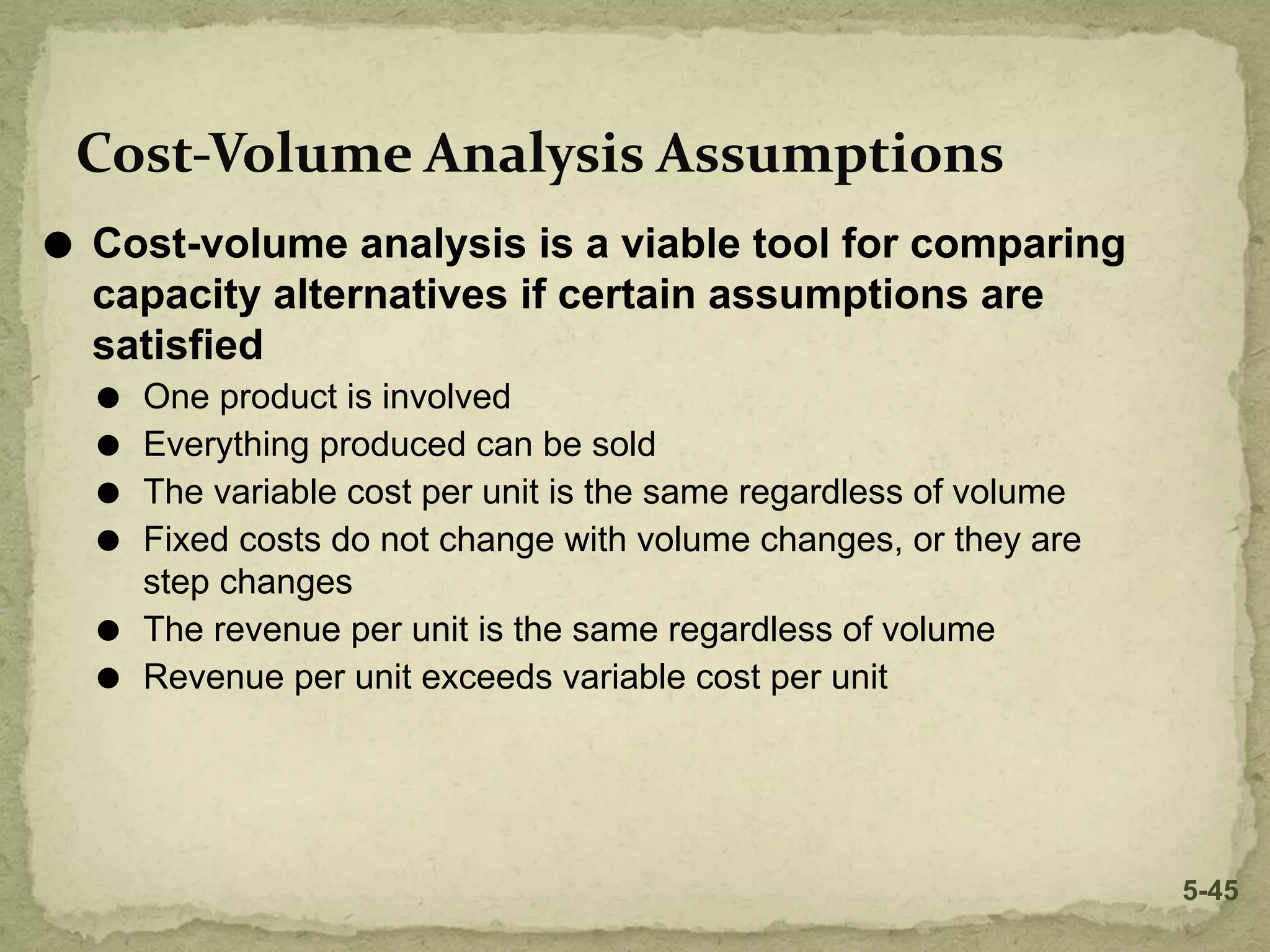 Cost-Volume Analysis Assumptions
⚫ Cost-volume analysis is a viable tool for comparing
capacity alternatives if certain assumptions are
satisfied
⚫ One product is involved
⚫ Everything produced can be sold
⚫ The variable cost per unit is the same regardless of volume
⚫ Fixed costs do not change with volume changes, or they are
step changes
⚫ The revenue per unit is the same regardless of volume
⚫ Revenue per unit exceeds variable cost per unit
5-45
 