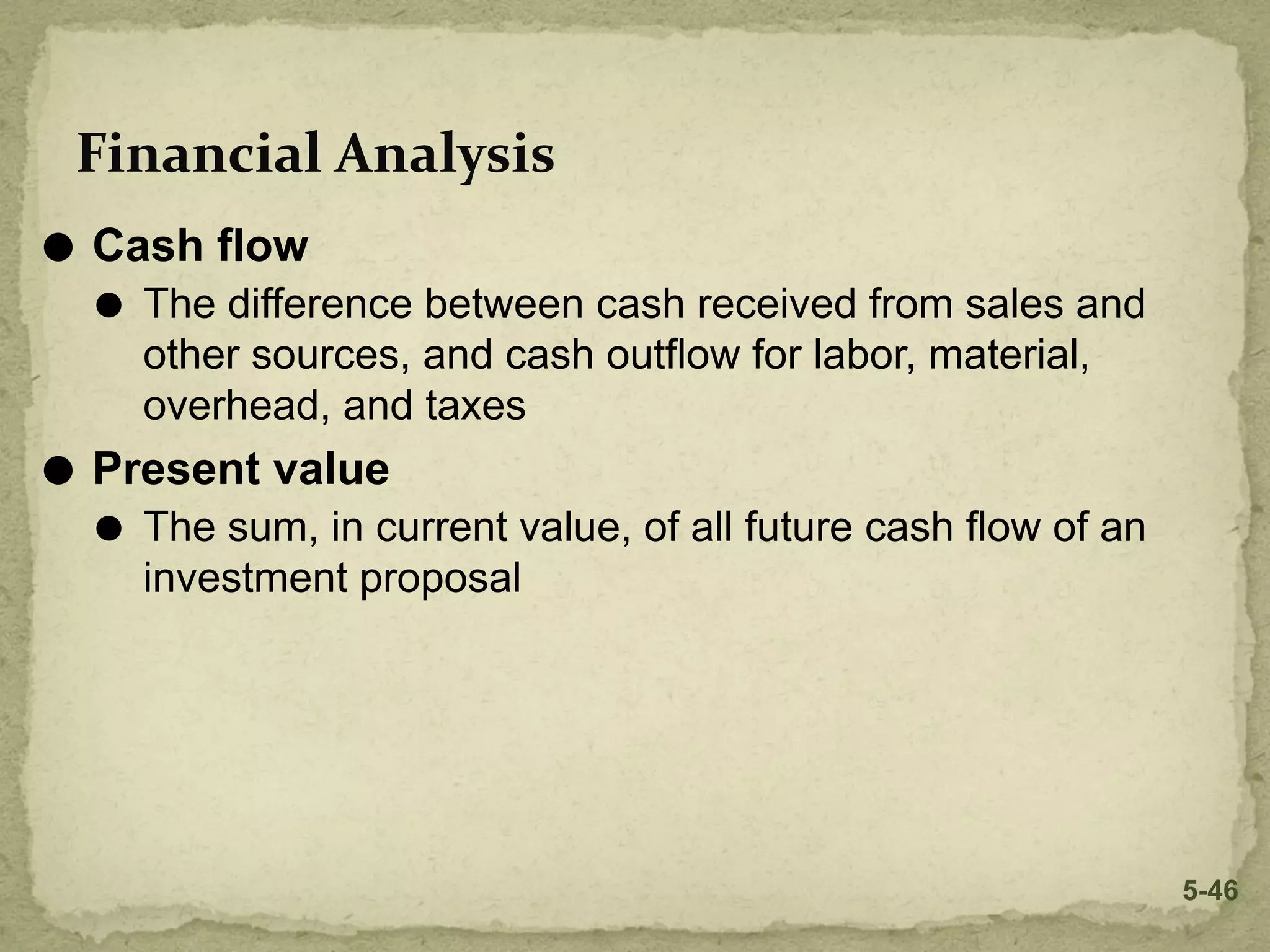 Financial Analysis
⚫ Cash flow
⚫ The difference between cash received from sales and
other sources, and cash outflow for labor, material,
overhead, and taxes
⚫ Present value
⚫ The sum, in current value, of all future cash flow of an
investment proposal
5-46
 