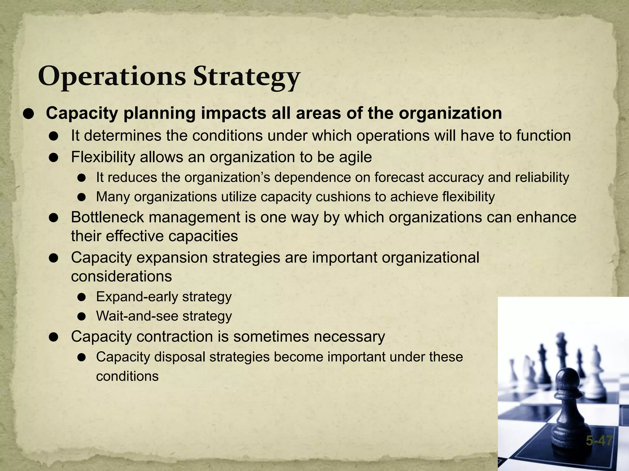 Operations Strategy
⚫ Capacity planning impacts all areas of the organization
⚫ It determines the conditions under which operations will have to function
⚫ Flexibility allows an organization to be agile
⚫ It reduces the organization’s dependence on forecast accuracy and reliability
⚫ Many organizations utilize capacity cushions to achieve flexibility
⚫ Bottleneck management is one way by which organizations can enhance
their effective capacities
⚫ Capacity expansion strategies are important organizational
considerations
⚫ Expand-early strategy
⚫ Wait-and-see strategy
⚫ Capacity contraction is sometimes necessary
⚫ Capacity disposal strategies become important under these
conditions
5-47
 