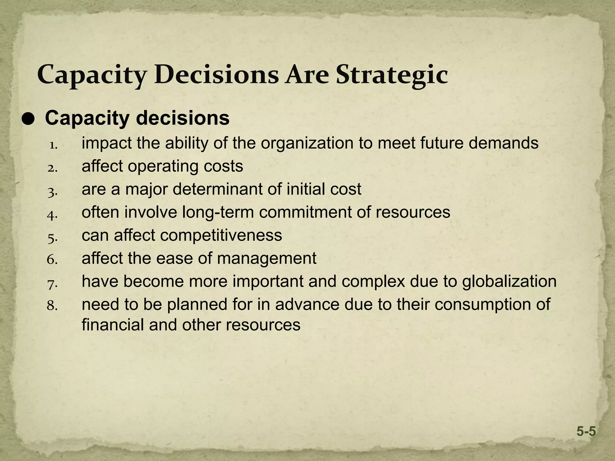 ⚫ Capacity decisions
1. impact the ability of the organization to meet future demands
2. affect operating costs
3. are a major determinant of initial cost
4. often involve long-term commitment of resources
5. can affect competitiveness
6. affect the ease of management
7. have become more important and complex due to globalization
8. need to be planned for in advance due to their consumption of
financial and other resources
Capacity Decisions Are Strategic
5-5
 