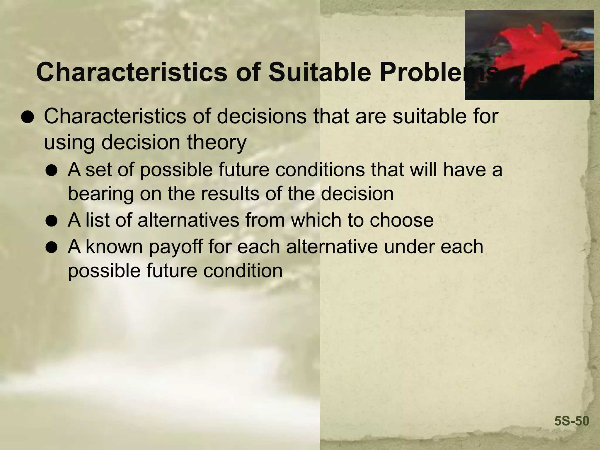 Characteristics of Suitable Problems
⚫ Characteristics of decisions that are suitable for
using decision theory
⚫ A set of possible future conditions that will have a
bearing on the results of the decision
⚫ A list of alternatives from which to choose
⚫ A known payoff for each alternative under each
possible future condition
5S-50
 