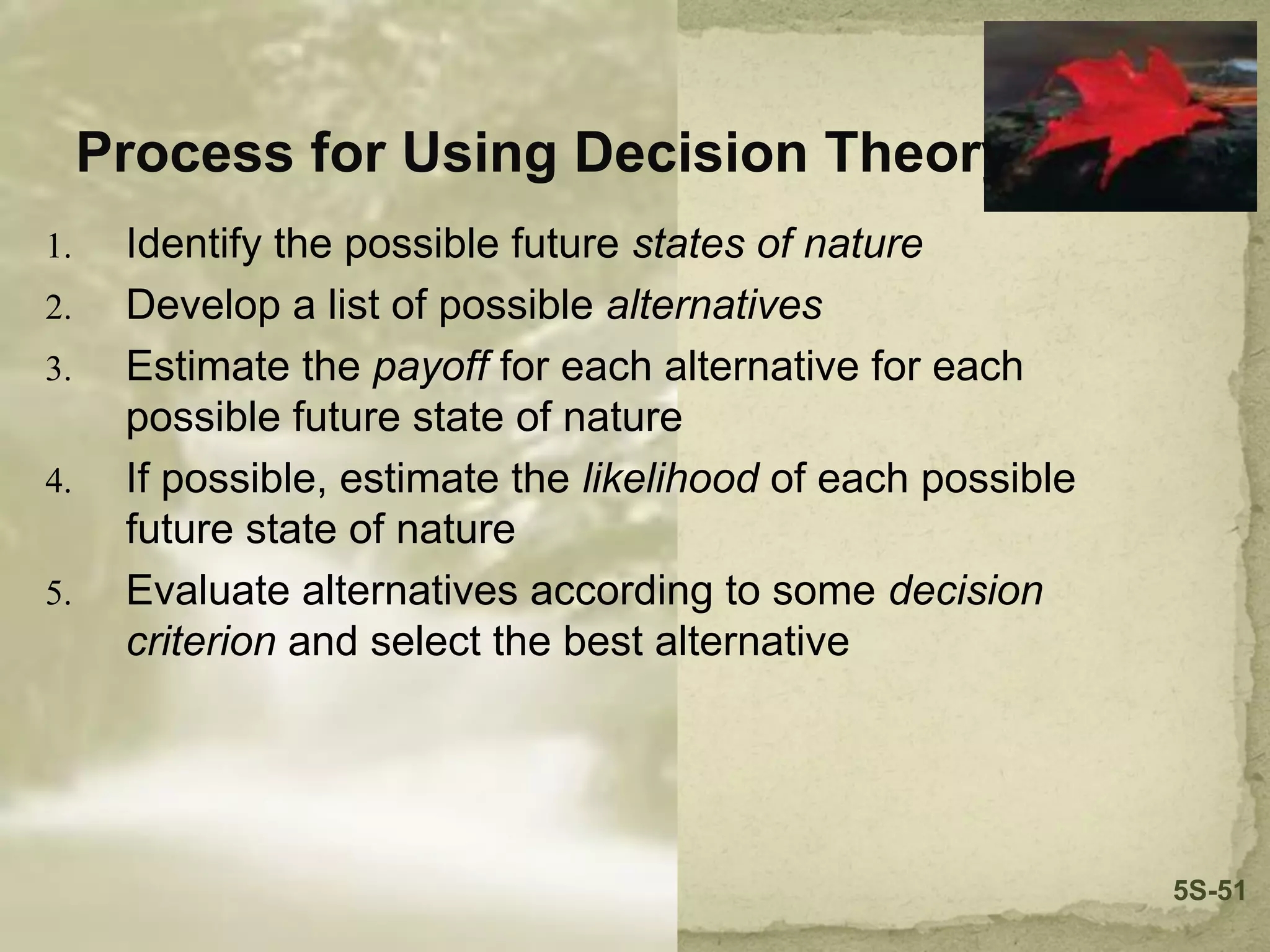 Process for Using Decision Theory
1. Identify the possible future states of nature
2. Develop a list of possible alternatives
3. Estimate the payoff for each alternative for each
possible future state of nature
4. If possible, estimate the likelihood of each possible
future state of nature
5. Evaluate alternatives according to some decision
criterion and select the best alternative
5S-51
 