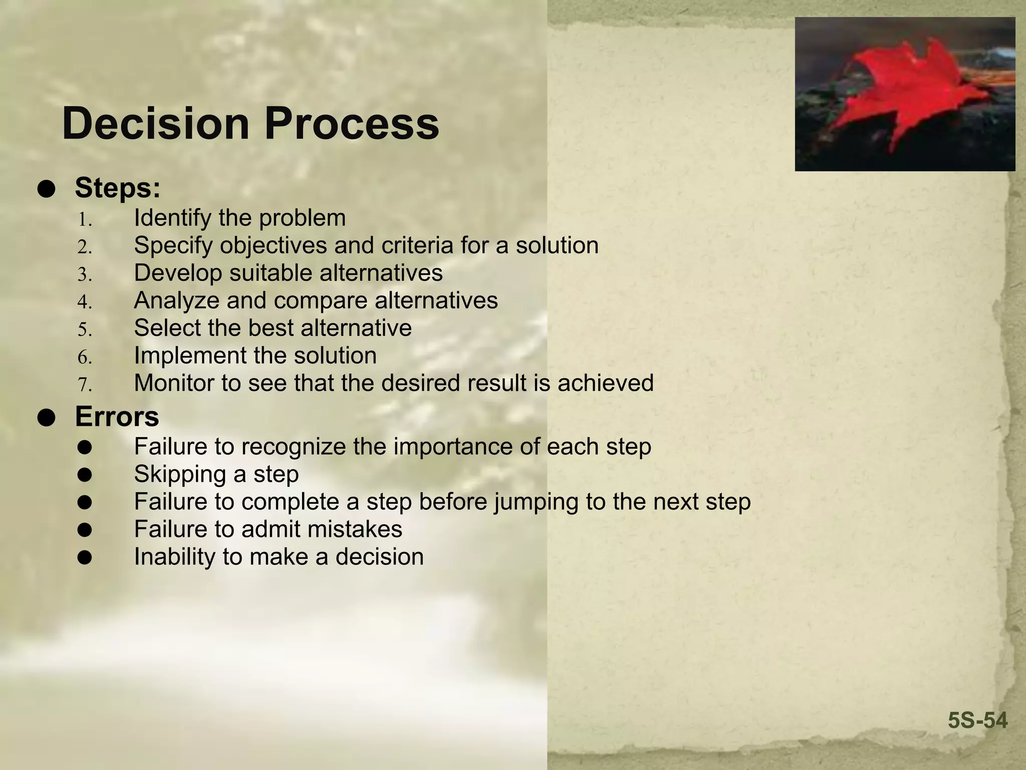 Decision Process
⚫ Steps:
1. Identify the problem
2. Specify objectives and criteria for a solution
3. Develop suitable alternatives
4. Analyze and compare alternatives
5. Select the best alternative
6. Implement the solution
7. Monitor to see that the desired result is achieved
⚫ Errors
⚫ Failure to recognize the importance of each step
⚫ Skipping a step
⚫ Failure to complete a step before jumping to the next step
⚫ Failure to admit mistakes
⚫ Inability to make a decision
5S-54
 