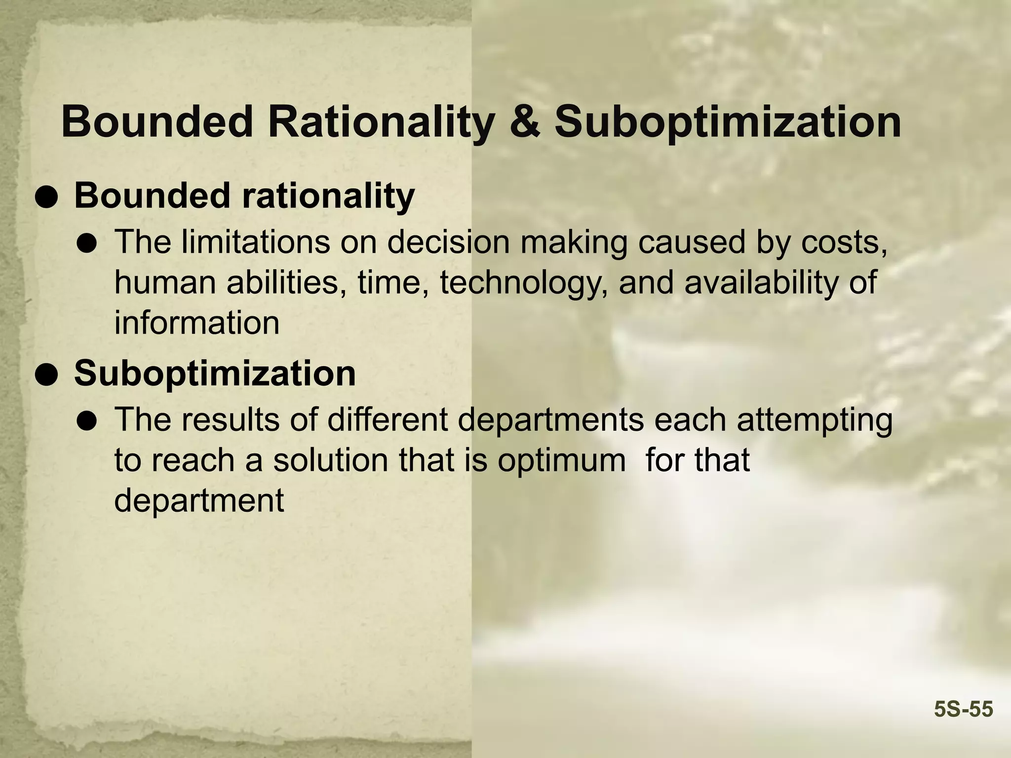 Bounded Rationality & Suboptimization
⚫ Bounded rationality
⚫ The limitations on decision making caused by costs,
human abilities, time, technology, and availability of
information
⚫ Suboptimization
⚫ The results of different departments each attempting
to reach a solution that is optimum for that
department
5S-55
 