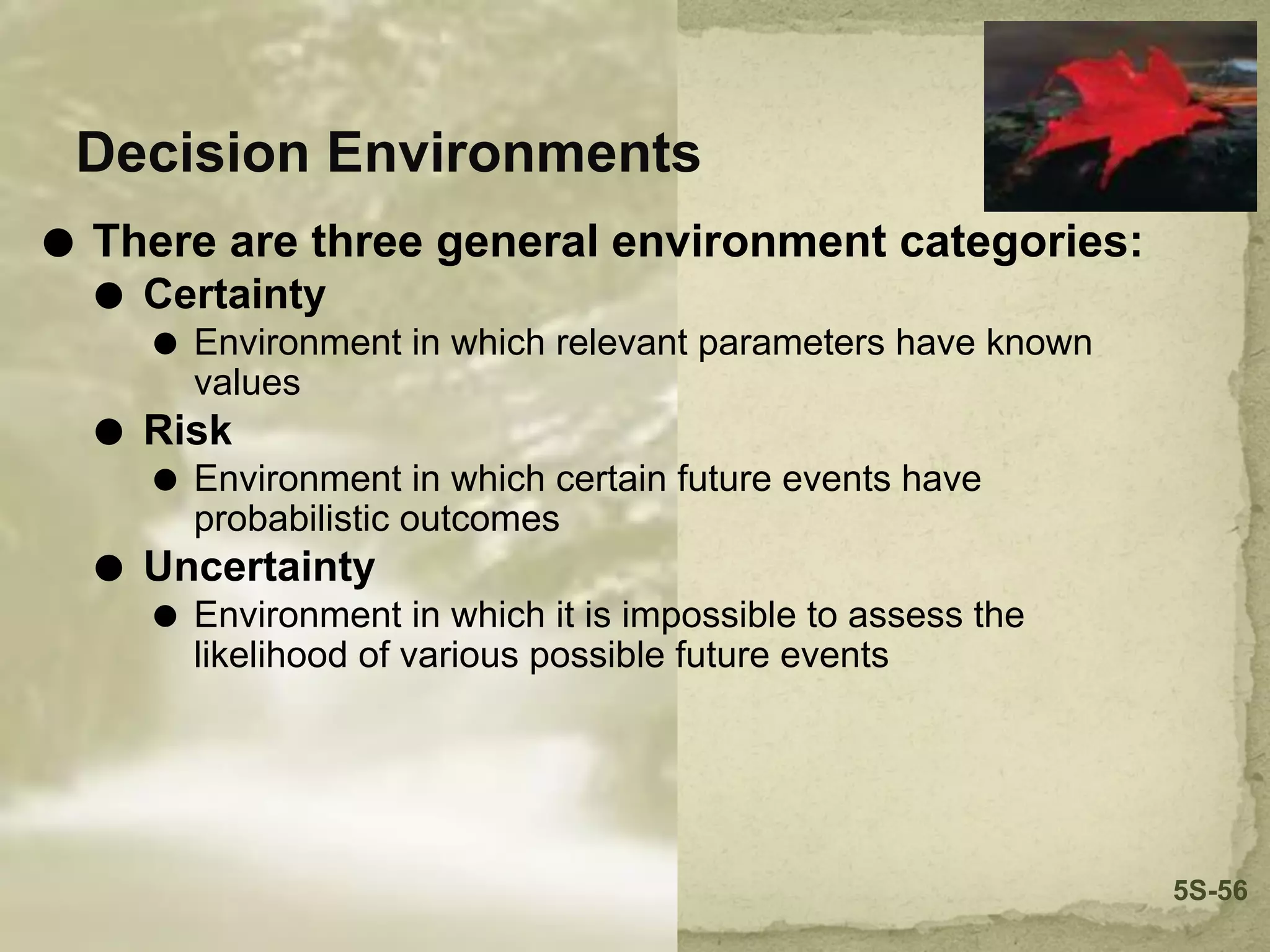 Decision Environments
⚫ There are three general environment categories:
⚫ Certainty
⚫ Environment in which relevant parameters have known
values
⚫ Risk
⚫ Environment in which certain future events have
probabilistic outcomes
⚫ Uncertainty
⚫ Environment in which it is impossible to assess the
likelihood of various possible future events
5S-56
 