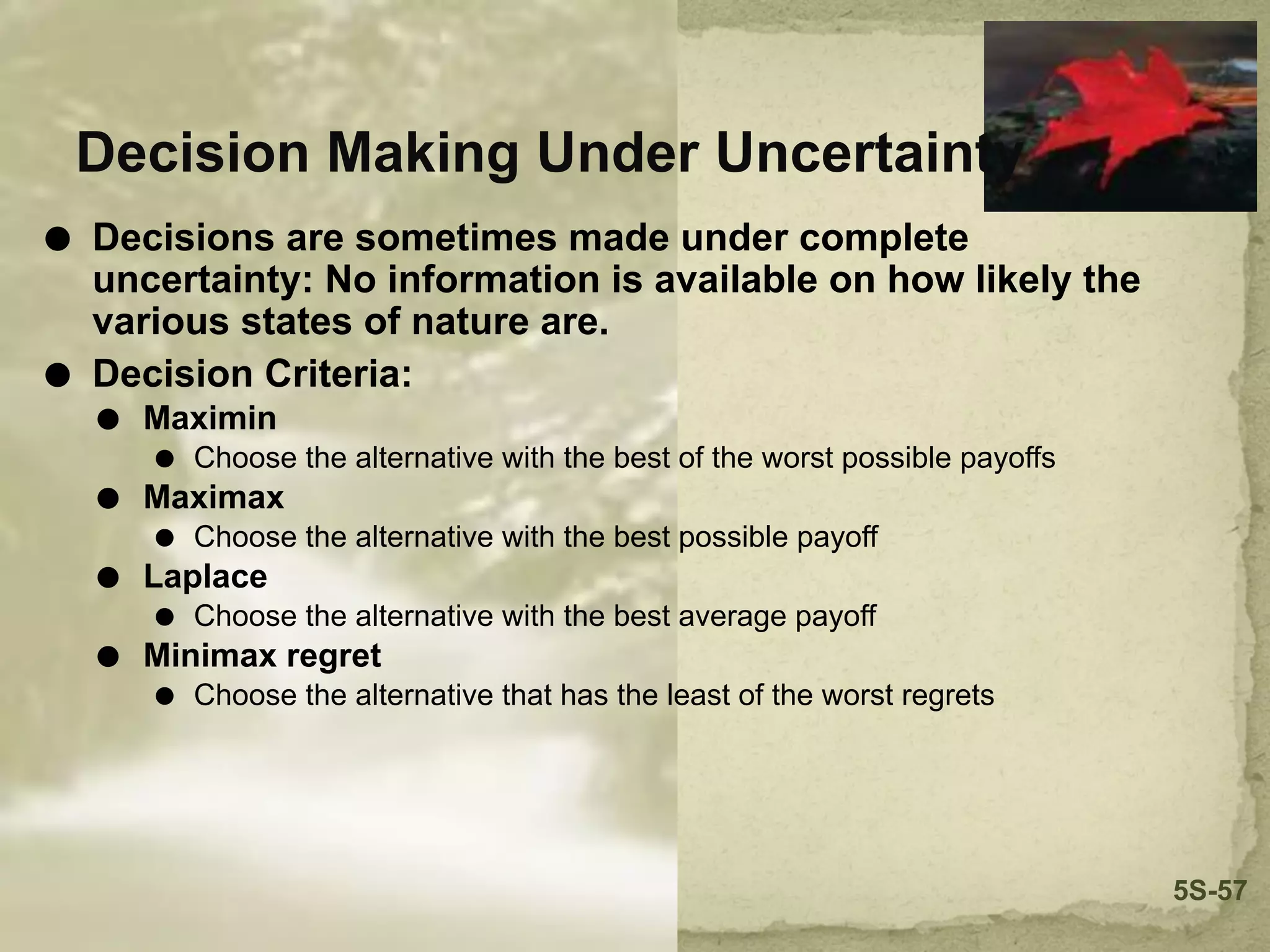 Decision Making Under Uncertainty
⚫ Decisions are sometimes made under complete
uncertainty: No information is available on how likely the
various states of nature are.
⚫ Decision Criteria:
⚫ Maximin
⚫ Choose the alternative with the best of the worst possible payoffs
⚫ Maximax
⚫ Choose the alternative with the best possible payoff
⚫ Laplace
⚫ Choose the alternative with the best average payoff
⚫ Minimax regret
⚫ Choose the alternative that has the least of the worst regrets
5S-57
 