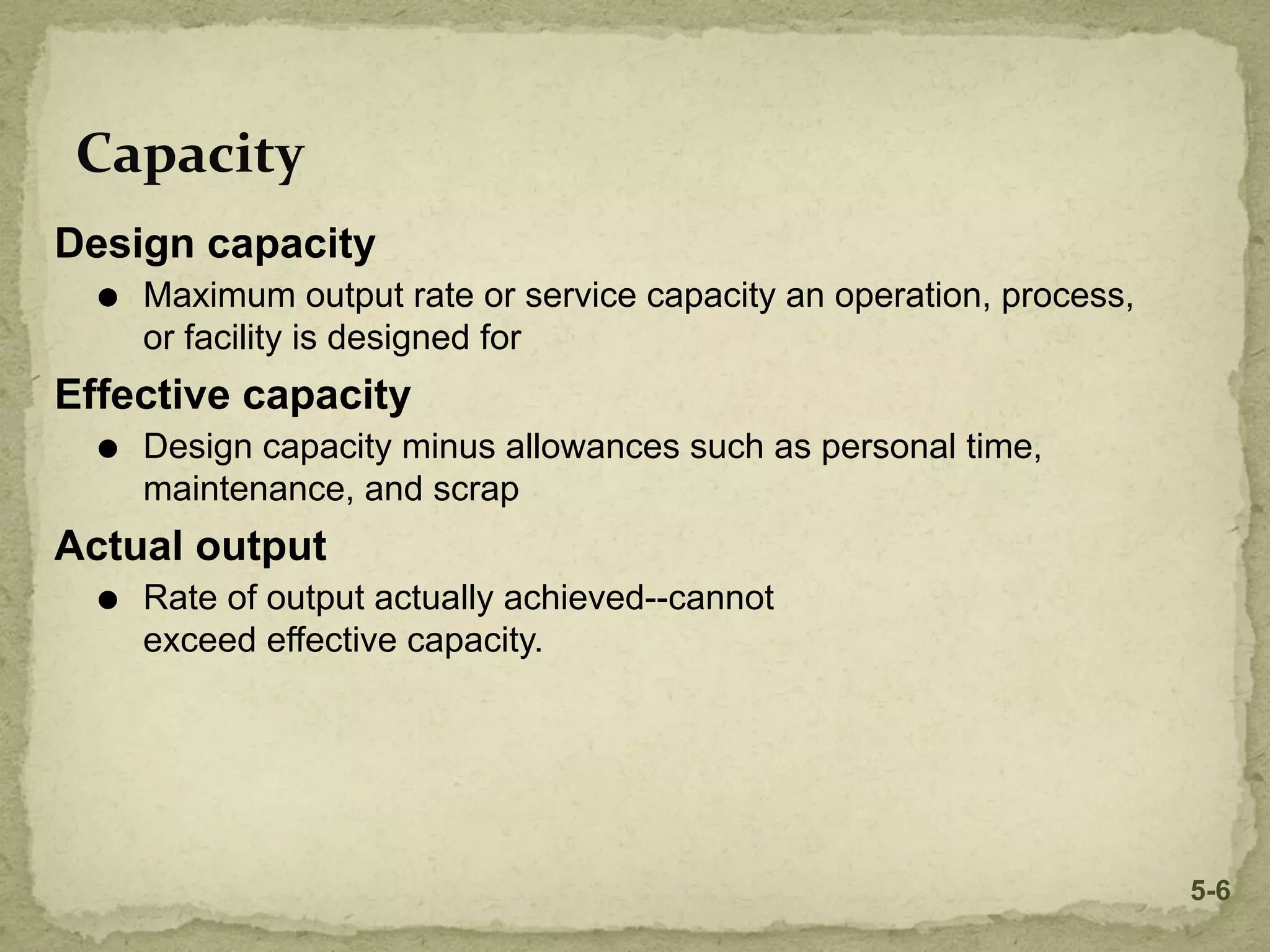 Capacity
Design capacity
⚫ Maximum output rate or service capacity an operation, process,
or facility is designed for
Effective capacity
⚫ Design capacity minus allowances such as personal time,
maintenance, and scrap
Actual output
⚫ Rate of output actually achieved--cannot
exceed effective capacity.
5-6
 