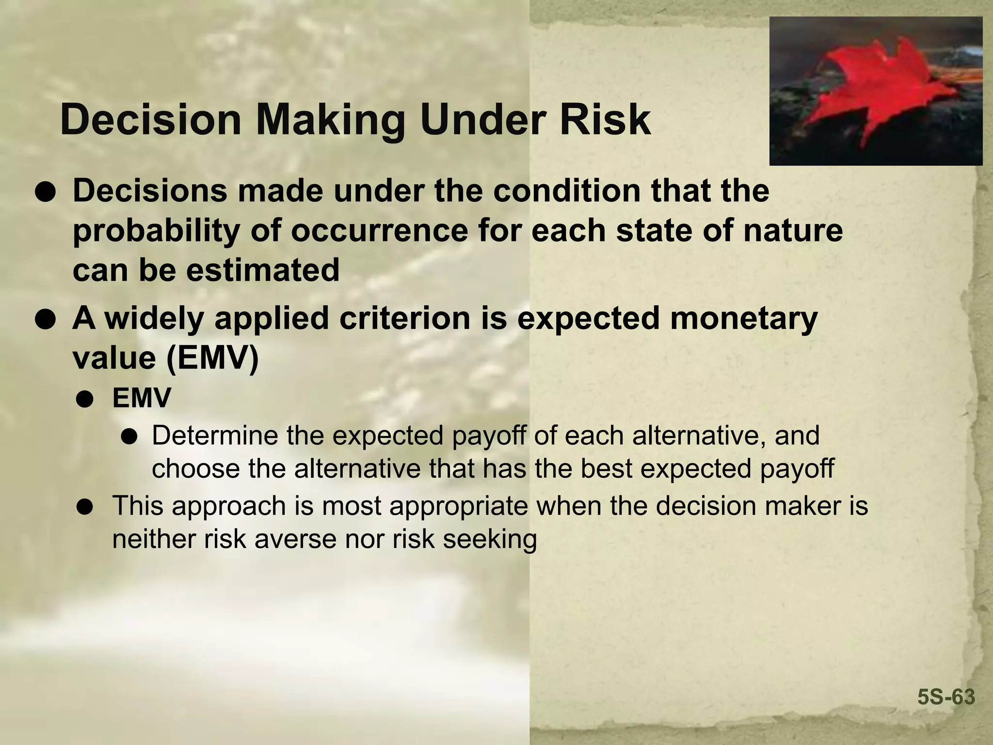 Decision Making Under Risk
⚫ Decisions made under the condition that the
probability of occurrence for each state of nature
can be estimated
⚫ A widely applied criterion is expected monetary
value (EMV)
⚫ EMV
⚫ Determine the expected payoff of each alternative, and
choose the alternative that has the best expected payoff
⚫ This approach is most appropriate when the decision maker is
neither risk averse nor risk seeking
5S-63
 