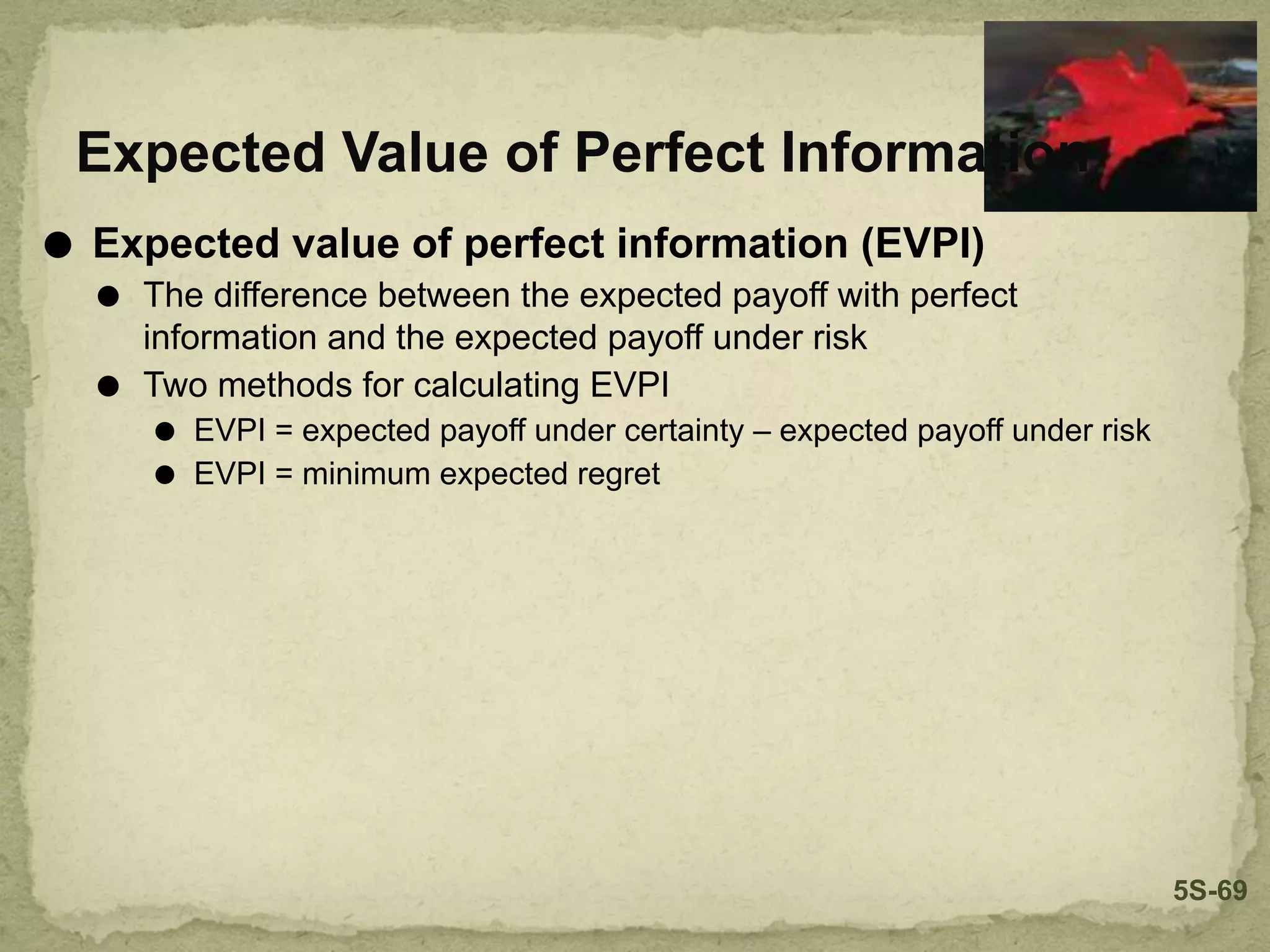 ⚫ Expected value of perfect information (EVPI)
⚫ The difference between the expected payoff with perfect
information and the expected payoff under risk
⚫ Two methods for calculating EVPI
⚫ EVPI = expected payoff under certainty – expected payoff under risk
⚫ EVPI = minimum expected regret
Expected Value of Perfect Information
5S-69
 