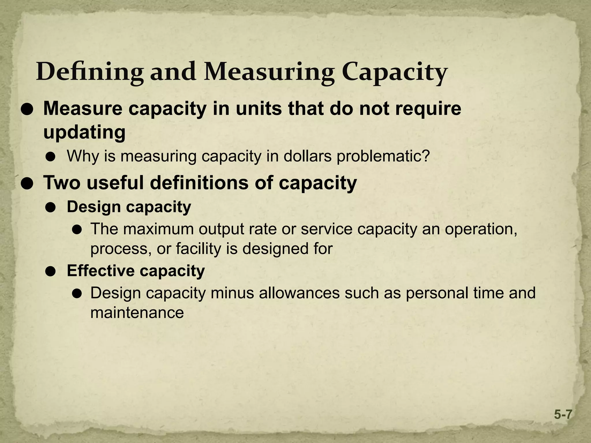 Deﬁning and Measuring Capacity
⚫ Measure capacity in units that do not require
updating
⚫ Why is measuring capacity in dollars problematic?
⚫ Two useful definitions of capacity
⚫ Design capacity
⚫ The maximum output rate or service capacity an operation,
process, or facility is designed for
⚫ Effective capacity
⚫ Design capacity minus allowances such as personal time and
maintenance
5-7
 