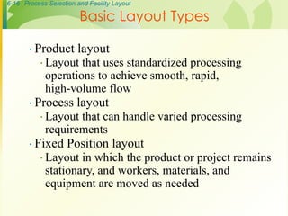6-16 Process Selection and Facility Layout
∙ Product layout
∙ Layout that uses standardized processing
operations to achieve smooth, rapid,
high-volume flow
∙ Process layout
∙ Layout that can handle varied processing
requirements
∙ Fixed Position layout
∙ Layout in which the product or project remains
stationary, and workers, materials, and
equipment are moved as needed
Basic Layout Types
 
