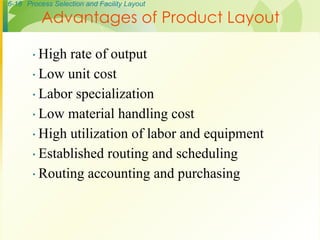 6-18 Process Selection and Facility Layout
∙ High rate of output
∙ Low unit cost
∙ Labor specialization
∙ Low material handling cost
∙ High utilization of labor and equipment
∙ Established routing and scheduling
∙ Routing accounting and purchasing
Advantages of Product Layout
 
