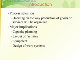 6-3 Process Selection and Facility Layout
∙ Process selection
∙ Deciding on the way production of goods or
services will be organized
∙ Major implications
∙ Capacity planning
∙ Layout of facilities
∙ Equipment
∙ Design of work systems
Introduction
 