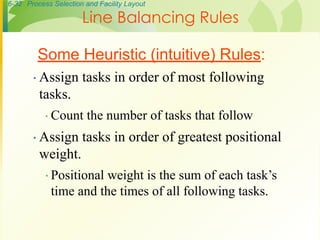 6-32 Process Selection and Facility Layout
∙ Assign tasks in order of most following
tasks.
∙ Count the number of tasks that follow
∙ Assign tasks in order of greatest positional
weight.
∙ Positional weight is the sum of each task’s
time and the times of all following tasks.
Some Heuristic (intuitive) Rules:
Line Balancing Rules
 