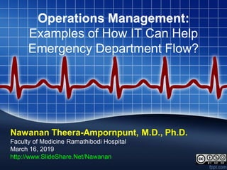 Operations Management:
Examples of How IT Can Help
Emergency Department Flow?
Nawanan Theera-Ampornpunt, M.D., Ph.D.
Faculty of Medicine Ramathibodi Hospital
March 16, 2019
http://www.SlideShare.Net/Nawanan
 