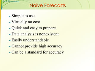 3-14 Forecasting
 Simple to use
 Virtually no cost
 Quick and easy to prepare
 Data analysis is nonexistent
 Easily understandable
 Cannot provide high accuracy
 Can be a standard for accuracy
Naïve Forecasts
 