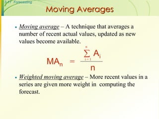 3-17 Forecasting
Moving Averages
 Moving average – A technique that averages a
number of recent actual values, updated as new
values become available.
 Weighted moving average – More recent values in a
series are given more weight in computing the
forecast.
MAn =
n
Aii = 1

n
 