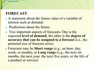 3-2 Forecasting
FORECAST:
 A statement about the future value of a variable of
interest such as demand.
 Predictions about the future.
 Two important aspects of forecasts. One is the
expected level of demand; the other is the degree of
accuracy that can be assigned to a forecast (i.e., the
potential size of forecast error).
 Forecasts may be Short range (e.g., an hour, day,
week, or month), or Long range (e.g., the next six
months, the next year, the next five years, or the life of
a product or service)
 