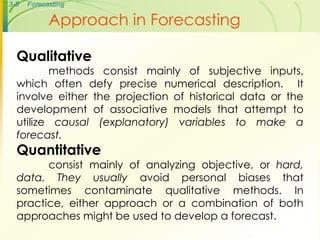3-8 Forecasting
Approach in Forecasting
Qualitative
methods consist mainly of subjective inputs,
which often defy precise numerical description. It
involve either the projection of historical data or the
development of associative models that attempt to
utilize causal (explanatory) variables to make a
forecast.
Quantitative
consist mainly of analyzing objective, or hard,
data. They usually avoid personal biases that
sometimes contaminate qualitative methods. In
practice, either approach or a combination of both
approaches might be used to develop a forecast.
 