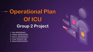 Operational Plan
Of ICU
Group 2 Project
1
1- Ola (600220043)
2- Walaa (600220036)
3- Nancy (600220522)
4- Fady (600220196)
5- Sherif (600220393)
 