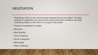 NEGOTIATION
• Negotiation refers to the communication between buyers and sellers. The basic
purpose of negotiation is to discuss the various terms and conditions and state
everything clearly so that there is no scope of any doubt
• Purpose of negotiation includes
 Best price
 Best Quantity
 Time of delivery
 Terms of payment
 Best quality
 Place of delivery
 