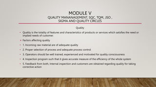 MODULE V
QUALITY MANANAGEMENT, SQC, TQM, ,ISO ,
SIGMA AND QUALITY CIRCLES
Quality
• Quality is the totality of features and characteristics of products or services which satisfies the need or
implied needs of customer.
 Factors affecting quality
• 1. Incoming raw material are of adequate quality
• 2. Proper selection of process and adequate process control
• 3. Operators should be well trained, experienced and motivated for quality consciousness
• 4. Inspection program such that it gives accurate measure of the efficiency of the whole system
• 5. Feedback from both, Internal inspection and customers are obtained regarding quality for taking
corrective action
 