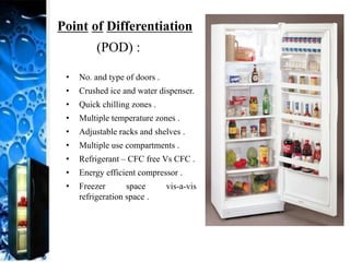 Point of Differentiation
(POD) :
• No. and type of doors .
• Crushed ice and water dispenser.
• Quick chilling zones .
• Multiple temperature zones .
• Adjustable racks and shelves .
• Multiple use compartments .
• Refrigerant – CFC free Vs CFC .
• Energy efficient compressor .
• Freezer space vis-a-vis
refrigeration space .
 