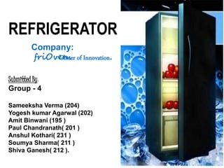 Submitted By:
Group - 4
Sameeksha Verma (204)
Yogesh kumar Agarwal (202)
Amit Binwani (195 )
Paul Chandranath( 201 )
Anshul Kothari( 231 )
Soumya Sharma( 211 )
Shiva Ganesh( 212 ).
REFRIGERATOR
Company:
friOven.- Glitter of Innovation.
 