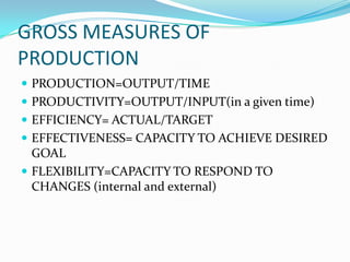 GROSS MEASURES OF
PRODUCTION
 PRODUCTION=OUTPUT/TIME
 PRODUCTIVITY=OUTPUT/INPUT(in a given time)
 EFFICIENCY= ACTUAL/TARGET
 EFFECTIVENESS= CAPACITY TO ACHIEVE DESIRED
GOAL
 FLEXIBILITY=CAPACITY TO RESPOND TO
CHANGES (internal and external)
 