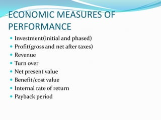 ECONOMIC MEASURES OF
PERFORMANCE
 Investment(initial and phased)
 Profit(gross and net after taxes)
 Revenue
 Turn over
 Net present value
 Benefit/cost value
 Internal rate of return
 Payback period
 