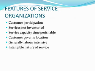 FEATURES OF SERVICE
ORGANIZATIONS
 Customer participation
 Services not inventoried
 Service capacity time perishable
 Customer governs location
 Generally labour intensive
 Intangible nature of service
 