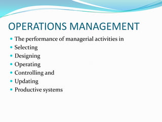 OPERATIONS MANAGEMENT
 The performance of managerial activities in
 Selecting
 Designing
 Operating
 Controlling and
 Updating
 Productive systems
 