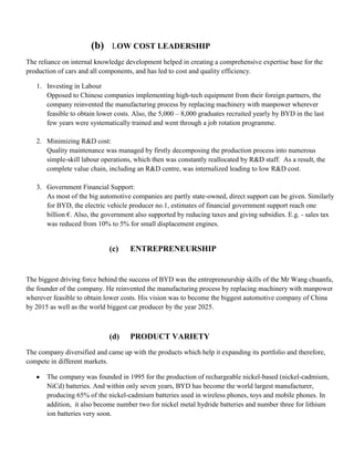 (b)    LOW COST LEADERSHIP
The reliance on internal knowledge development helped in creating a comprehensive expertise base for the
production of cars and all components, and has led to cost and quality efficiency.

   1. Investing in Labour
      Opposed to Chinese companies implementing high-tech equipment from their foreign partners, the
      company reinvented the manufacturing process by replacing machinery with manpower wherever
      feasible to obtain lower costs. Also, the 5,000 – 8,000 graduates recruited yearly by BYD in the last
      few years were systematically trained and went through a job rotation programme.

   2. Minimizing R&D cost:
      Quality maintenance was managed by firstly decomposing the production process into numerous
      simple-skill labour operations, which then was constantly reallocated by R&D staff. As a result, the
      complete value chain, including an R&D centre, was internalized leading to low R&D cost.

   3. Government Financial Support:
      As most of the big automotive companies are partly state-owned, direct support can be given. Similarly
      for BYD, the electric vehicle producer no.1, estimates of financial government support reach one
      billion €. Also, the government also supported by reducing taxes and giving subsidies. E.g. - sales tax
      was reduced from 10% to 5% for small displacement engines.


                             (c)    ENTREPRENEURSHIP


The biggest driving force behind the success of BYD was the entrepreneurship skills of the Mr Wang chuanfu,
the founder of the company. He reinvented the manufacturing process by replacing machinery with manpower
wherever feasible to obtain lower costs. His vision was to become the biggest automotive company of China
by 2015 as well as the world biggest car producer by the year 2025.



                             (d)    PRODUCT VARIETY
The company diversified and came up with the products which help it expanding its portfolio and therefore,
compete in different markets.

       The company was founded in 1995 for the production of rechargeable nickel-based (nickel-cadmium,
       NiCd) batteries. And within only seven years, BYD has become the world largest manufacturer,
       producing 65% of the nickel-cadmium batteries used in wireless phones, toys and mobile phones. In
       addition, it also become number two for nickel metal hydride batteries and number three for lithium
       ion batteries very soon.
 
