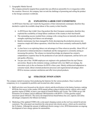 3. Geographic Market Served:
      The company primarily targeted those people that can afford an automobile live in megacities within
      the countries. However, the company later on took the challenge of promoting and selling the product
      to the foreign customers worldwide.



                             (f)     EXPLOITING LABOR COST CONDITIONS
       As BYD knew that they can’t match the big pockets of their international counterpart, therefore they
       decided to exploit the available cheap labour of the country to their benefits.

              As BYD knew that it didn’t have big pockets like their European counterparts, therefore they
              exploited the availability of cheap labour conditions of the country to their best benefit.
              The outstanding success resulted from a strategy with a strong focus on internally developed
              strengths exploiting local labour cost advantages.
              Quality maintenance has been managed by firstly decomposing the production process into
              numerous simple-skill labour operations, which then have been constantly reallocated by R&D
              staff.
              A clear focus is on exploiting labour cost advantages in China wherever possible. About 50% of
              all automotive-related production is handmade and the management is constantly aiming at
              increasing this portion. The reliance on internal knowledge development has created a
              comprehensive expertise base for the production of cars and all components, and has led to cost
              and quality efficiency.
              Ten per cent of the 130,000 employees are engineers who graduated from the top Chinese
              universities. Based on this imitation strategy combined with a low R&D cost strategy, the
              innovation cycle in the car business for BYD is three years. Mainly architectural adaptations to
              consumer needs, labour-oriented production processes and organizational advantages allow
              BYD to increase customer satisfaction and offer lower priced products.


                             (g)     STRATEGIC INNOVATION
The company started its journey from producing the batteries for the various products. Once it achieved
competency in it, it expanded its portfolio and invested into other ventures.

   1. R&D activities were focussed on the electric vehicle and diversification in the battery business, making
      BYD the first mover in this market. BYD started selling a plug-in hybrid electric vehicle with a small
      gasoline engine (F3DM), at least a year ahead of General Motors and Toyota. The F3DM can go 100
      kilometres on its battery and an additional 300 kilometres with BYD´s 1.0 litre gasoline engine,
      maximum speed 160 km/h. The newly developed ferrous-based battery has cost, capacity and safety
      advantages compared to the lithium-ion battery.

   2. Marketing of the updated F3DM with a solar panel charging system on the roof was started for private
      customers. The solar panel can transform the solar power into electric power, which can be stored into
      the Fe battery. Although the amount of additional electric energy is low, BYD demonstrates an ongoing
      development of new energy options for automobiles.
 