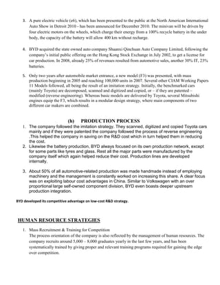 3. A pure electric vehicle (e6), which has been presented to the public at the North American International
      Auto Show in Detroit 2010 - has been announced for December 2010. The minivan will be driven by
      four electric motors on the wheels, which charge their energy from a 100% recycle battery in the under
      body, the capacity of the battery will allow 400 km without recharge.

   4. BYD acquired the state owned auto company Shaanxi Qinchuan Auto Company Limited, following the
      company’s initial public offering on the Hong Kong Stock Exchange in July 2002, to get a license for
      car production. In 2008, already 25% of revenues resulted from automotive sales, another 30% IT, 23%
      batteries.

   5. Only two years after automobile market entrance, a new model (F3) was presented, with mass
      production beginning in 2005 and reaching 100,000 units in 2007. Several other CIAM Working Papers
      11 Models followed, all being the result of an imitation strategy. Initially, the benchmarked cars
      (mainly Toyota) are decomposed, scanned and digitized and copied, or – if they are patented –
      modified (reverse engineering). Whereas basic models are delivered by Toyota, several Mitsubishi
      engines equip the F3, which results in a modular design strategy, where main components of two
      different car makers are combined.


                             (h)     PRODUCTION PROCESS
      The company followed the imitation strategy. They scanned, digitized and copied Toyota cars
      mainly and if they were patented the company followed the process of reverse engineering
      .This helped the company in saving on the R&D cost which in turn helped them in reducing
      the cost.
   2. Likewise the battery production, BYD always focused on its own production network, except
      for some parts like tyres and glass. Rest all the major parts were manufactured by the
      company itself which again helped reduce their cost. Production lines are developed
      internally.

   3. About 50% of all automotive-related production was made handmade instead of employing
      machinery and the management is constantly worked on increasing this share. A clear focus
      was on exploiting labour cost advantages in China. Similar to Volkswagen with an over
      proportional large self-owned component division, BYD even boasts deeper upstream
      production integration.

BYD developed its competitive advantage on low-cost R&D strategy.



HUMAN RESOURCE STRATEGIES
   1. Mass Recruitment & Training for Competition
      The process orientation of the company is also reflected by the management of human resources. The
      company recruits around 5,000 – 8,000 graduates yearly in the last few years, and has been
      systematically trained by giving proper and relevant training programs required for gaining the edge
      over competition.
 