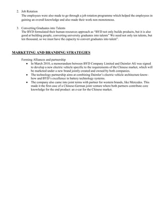 2. Job Rotation
     The employees were also made to go through a job rotation programme which helped the employees in
     gaining an overall knowledge and also made their work non monotonous.

  3. Converting Graduates into Talents
     The BYD formulated their human resources approach as “BYD not only builds products, but it is also
     good at building people, converting university graduates into talents” We need not only ten talents, but
     ten thousand, so we must have the capacity to convert graduates into talent”.



MARKETING AND BRANDING STRATEGIES
     Forming Alliances and partnership
           In March 2010, a memorandum between BYD Company Limited and Daimler AG was signed
           to develop a new electric vehicle specific to the requirements of the Chinese market, which will
           be marketed under a new brand jointly created and owned by both companies.
           The technology partnership aims at combining Daimler’s electric vehicle architecture know-
           how and BYD’s excellence in battery technology systems.
           The company also came into joint terms with partner for western brands, like Mercedes. This
           made it the first case of a Chinese-German joint venture where both partners contribute core
           knowledge for the end product: an e-car for the Chinese market.
 