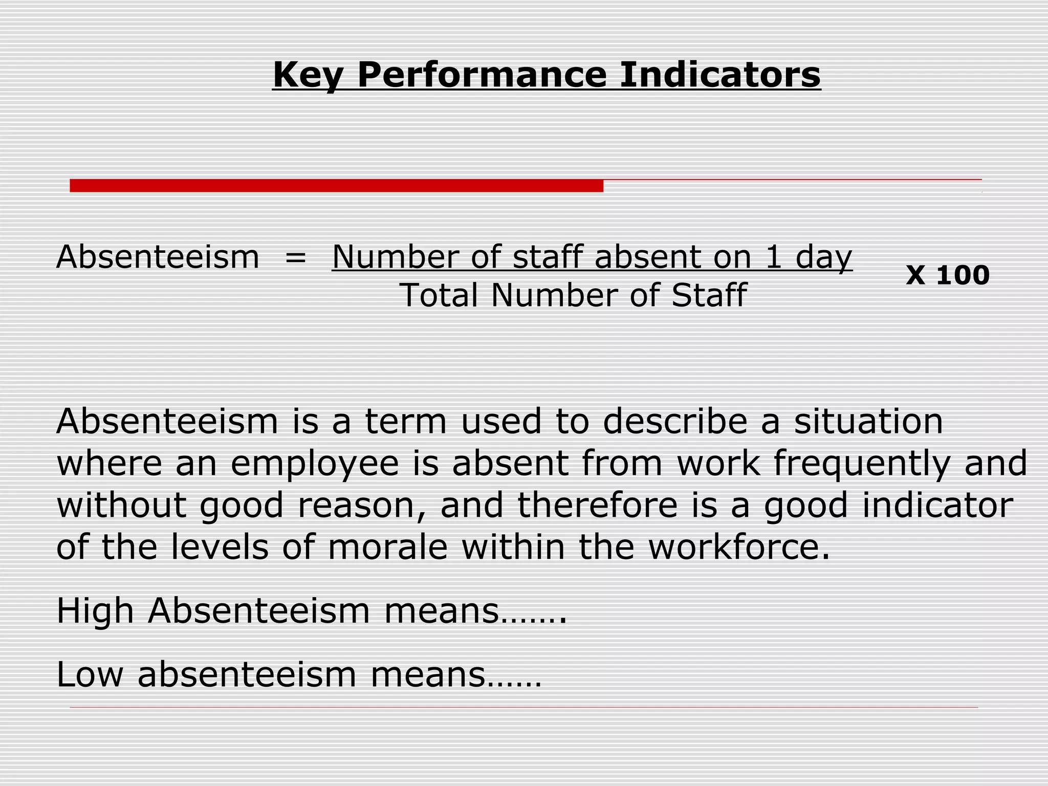 Key Performance Indicators

Absenteeism = Number of staff absent on 1 day
Total Number of Staff

X 100

Absenteeism is a term used to describe a situation
where an employee is absent from work frequently and
without good reason, and therefore is a good indicator
of the levels of morale within the workforce.
High Absenteeism means…….
Low absenteeism means……

 