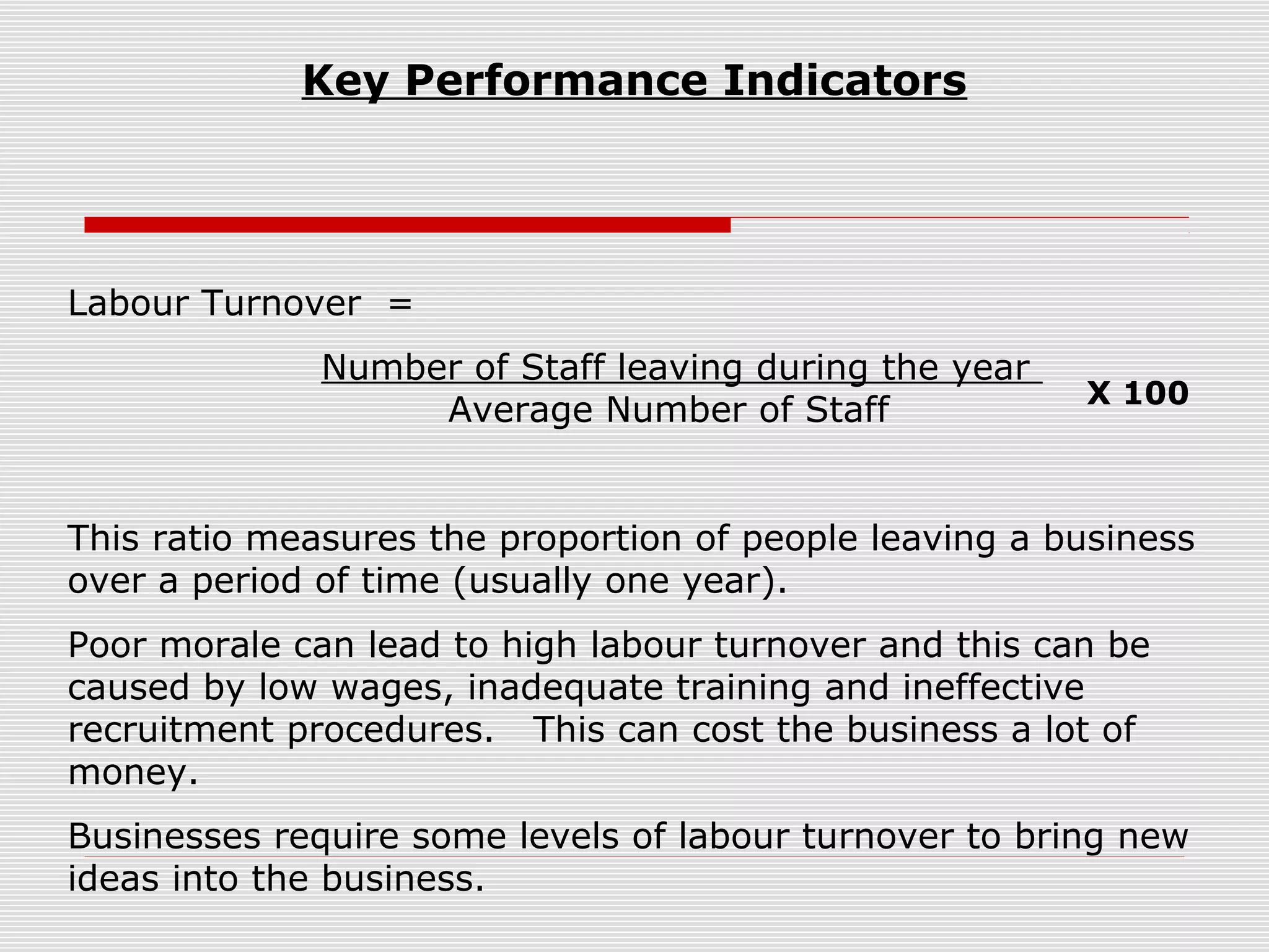 Key Performance Indicators

Labour Turnover =
Number of Staff leaving during the year
Average Number of Staff

X 100

This ratio measures the proportion of people leaving a business
over a period of time (usually one year).
Poor morale can lead to high labour turnover and this can be
caused by low wages, inadequate training and ineffective
recruitment procedures. This can cost the business a lot of
money.
Businesses require some levels of labour turnover to bring new
ideas into the business.

 