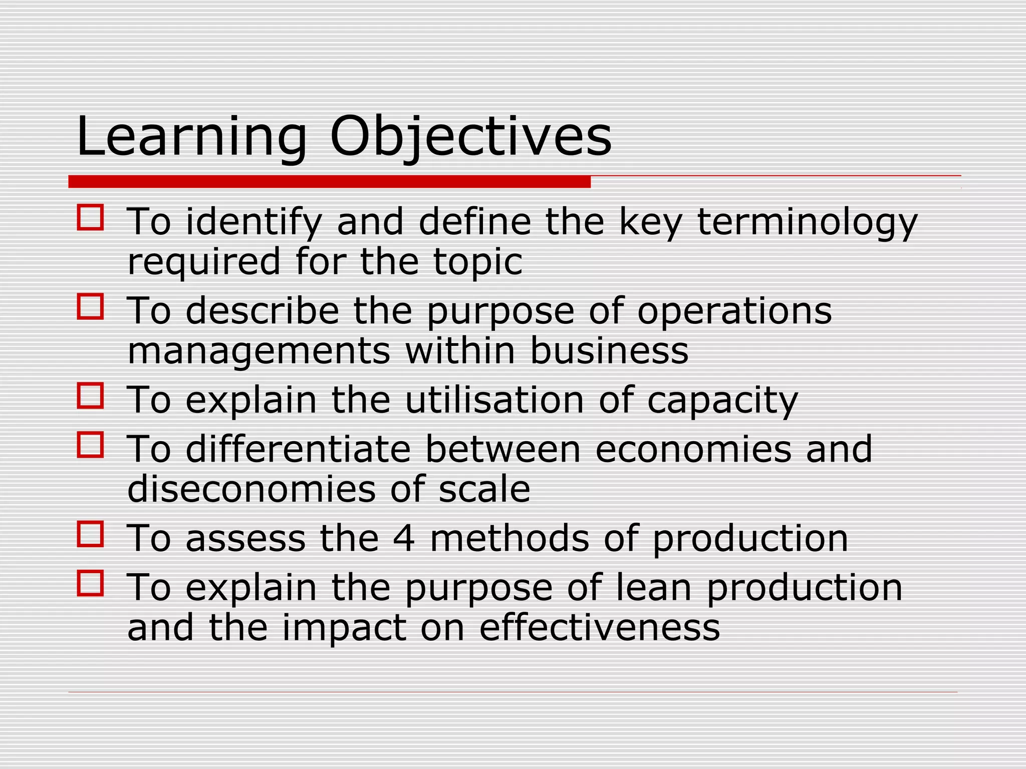 Learning Objectives
 To identify and define the key terminology
required for the topic
 To describe the purpose of operations
managements within business
 To explain the utilisation of capacity
 To differentiate between economies and
diseconomies of scale
 To assess the 4 methods of production
 To explain the purpose of lean production
and the impact on effectiveness

 
