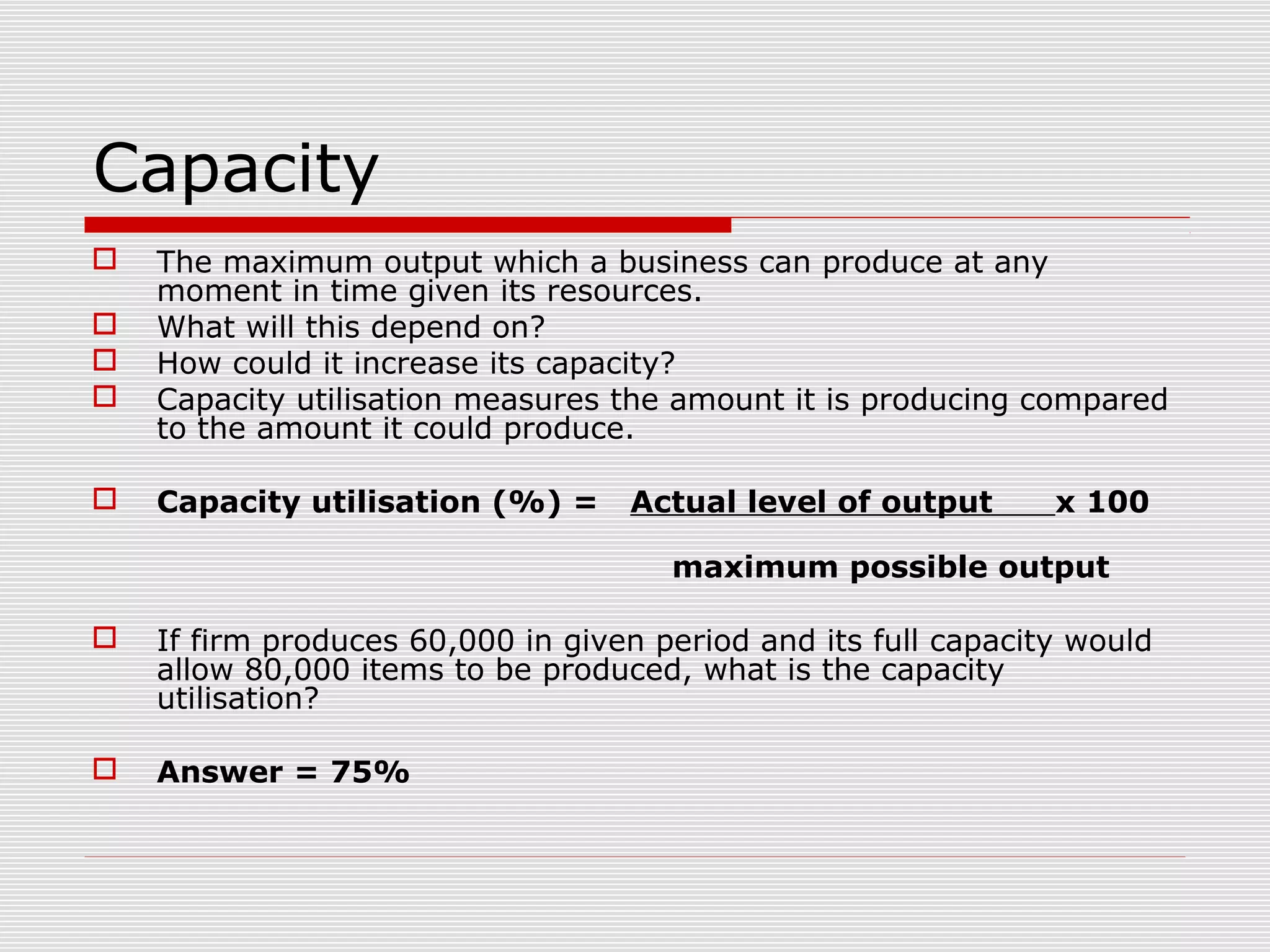 Capacity






The maximum output which a business can produce at any
moment in time given its resources.
What will this depend on?
How could it increase its capacity?
Capacity utilisation measures the amount it is producing compared
to the amount it could produce.
Capacity utilisation (%) =

Actual level of output

x 100

maximum possible output


If firm produces 60,000 in given period and its full capacity would
allow 80,000 items to be produced, what is the capacity
utilisation?



Answer = 75%

 