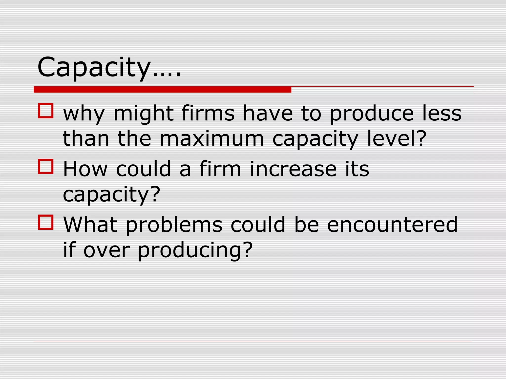 Capacity….
 why might firms have to produce less
than the maximum capacity level?
 How could a firm increase its
capacity?
 What problems could be encountered
if over producing?

 