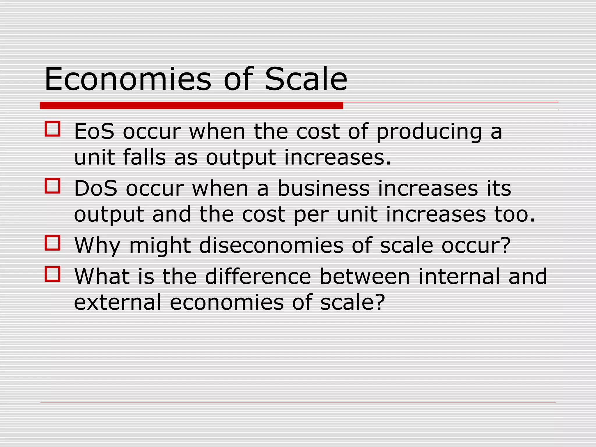 Economies of Scale
 EoS occur when the cost of producing a
unit falls as output increases.
 DoS occur when a business increases its
output and the cost per unit increases too.
 Why might diseconomies of scale occur?
 What is the difference between internal and
external economies of scale?

 