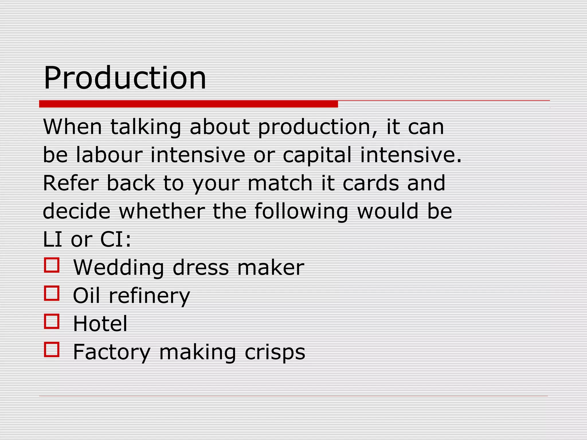 Production
When talking about production, it can
be labour intensive or capital intensive.
Refer back to your match it cards and
decide whether the following would be
LI or CI:
 Wedding dress maker
 Oil refinery
 Hotel
 Factory making crisps

 