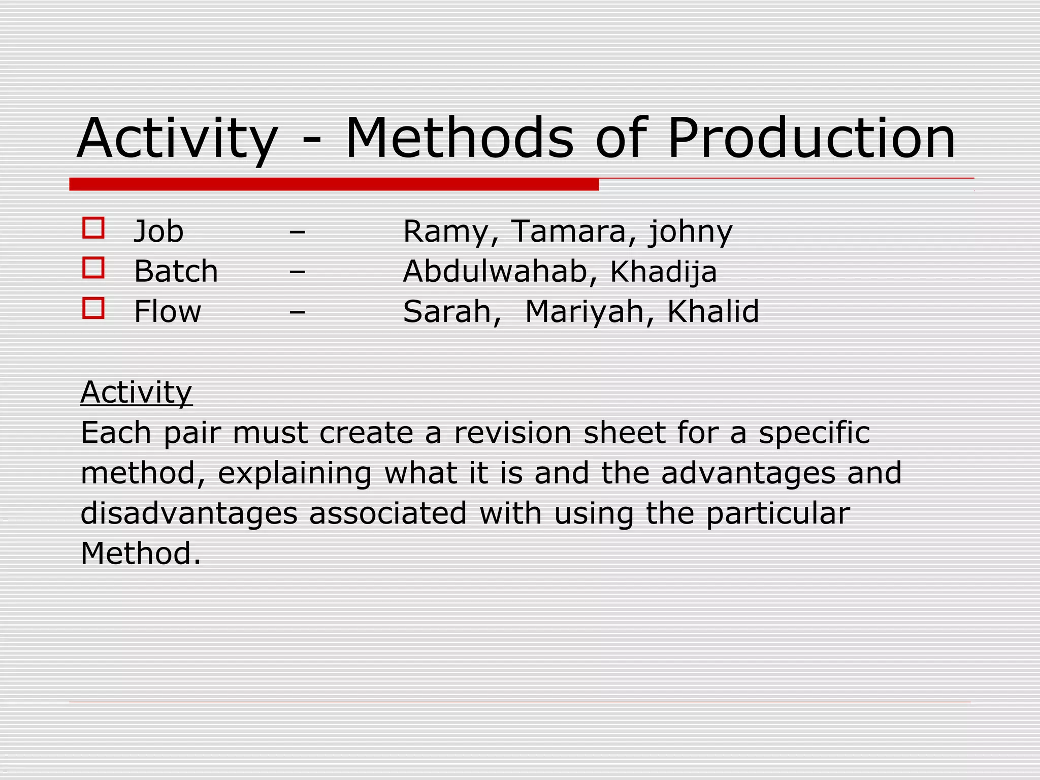 Activity - Methods of Production
 Job
 Batch
 Flow

–
–
–

Ramy, Tamara, johny
Abdulwahab, Khadija
Sarah, Mariyah, Khalid

Activity
Each pair must create a revision sheet for a specific
method, explaining what it is and the advantages and
disadvantages associated with using the particular
Method.

 