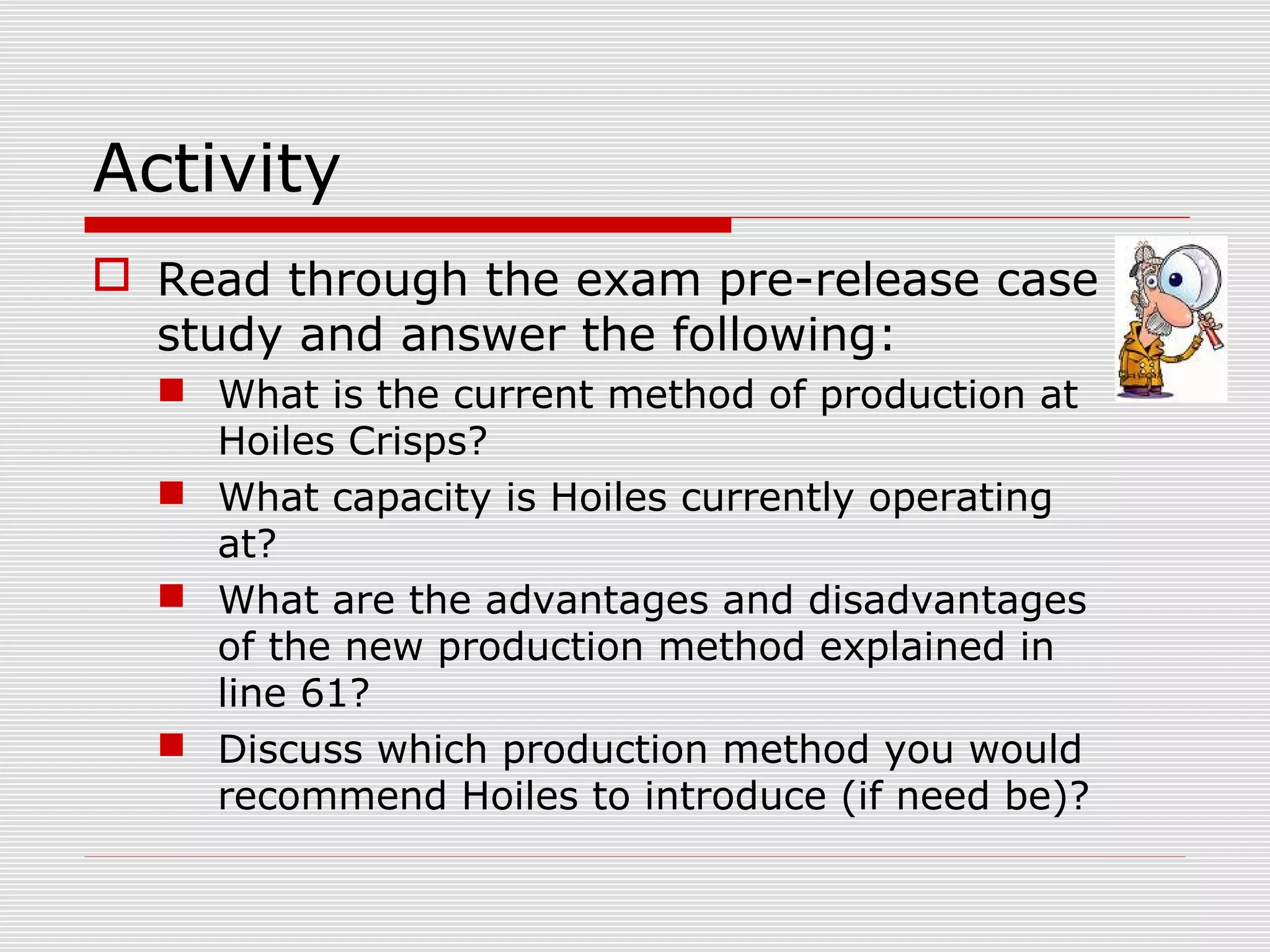 Activity
 Read through the exam pre-release case
study and answer the following:
 What is the current method of production at
Hoiles Crisps?
 What capacity is Hoiles currently operating
at?
 What are the advantages and disadvantages
of the new production method explained in
line 61?
 Discuss which production method you would
recommend Hoiles to introduce (if need be)?

 