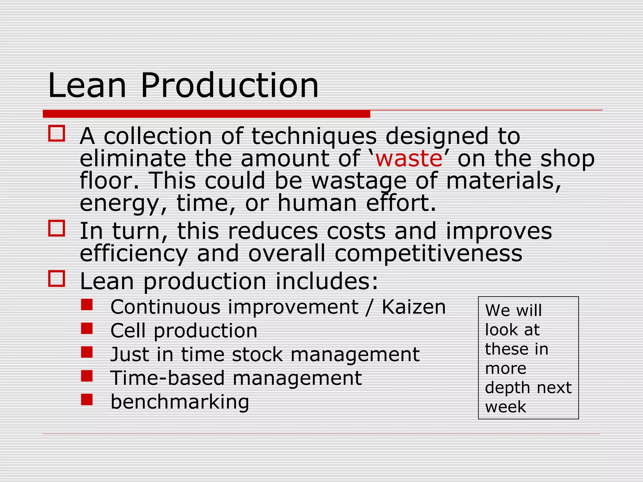 Lean Production
 A collection of techniques designed to
eliminate the amount of ‘waste’ on the shop
floor. This could be wastage of materials,
energy, time, or human effort.
 In turn, this reduces costs and improves
efficiency and overall competitiveness
 Lean production includes:






Continuous improvement / Kaizen
Cell production
Just in time stock management
Time-based management
benchmarking

We will
look at
these in
more
depth next
week

 