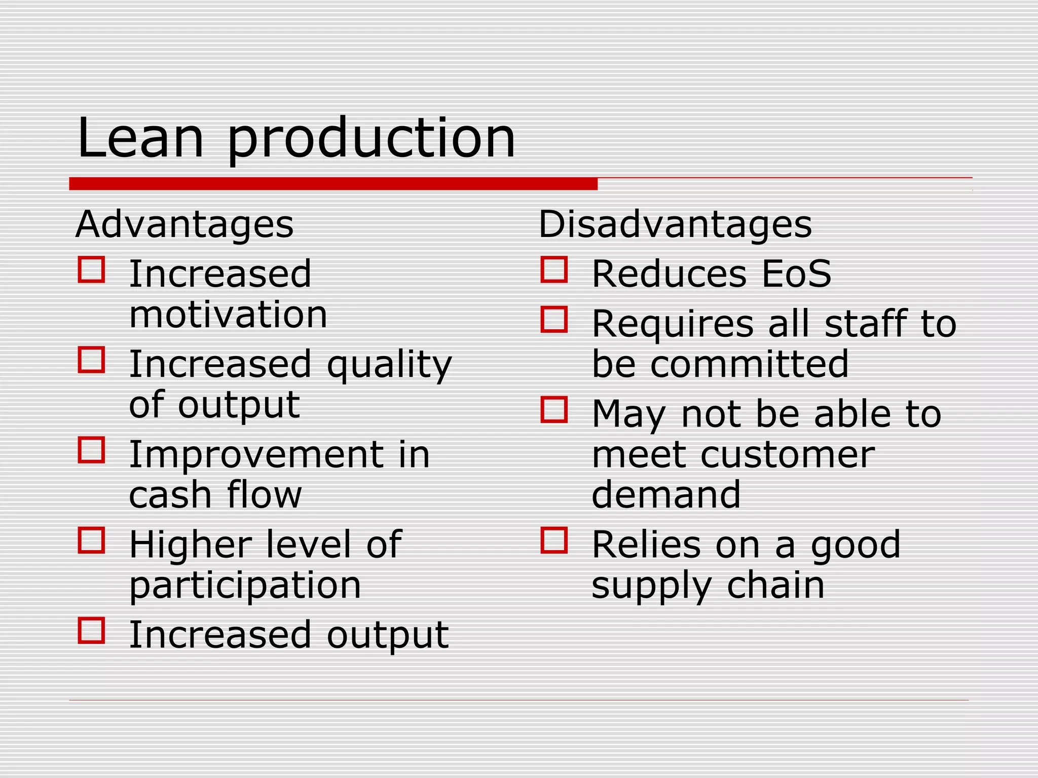 Lean production
Advantages
 Increased
motivation
 Increased quality
of output
 Improvement in
cash flow
 Higher level of
participation
 Increased output

Disadvantages
 Reduces EoS
 Requires all staff to
be committed
 May not be able to
meet customer
demand
 Relies on a good
supply chain

 